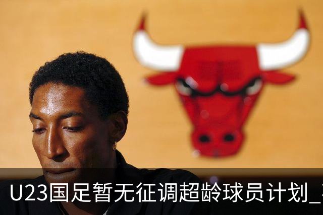 U23国足暂无征调超龄球员计划 不排除全适龄球员出战亚运会